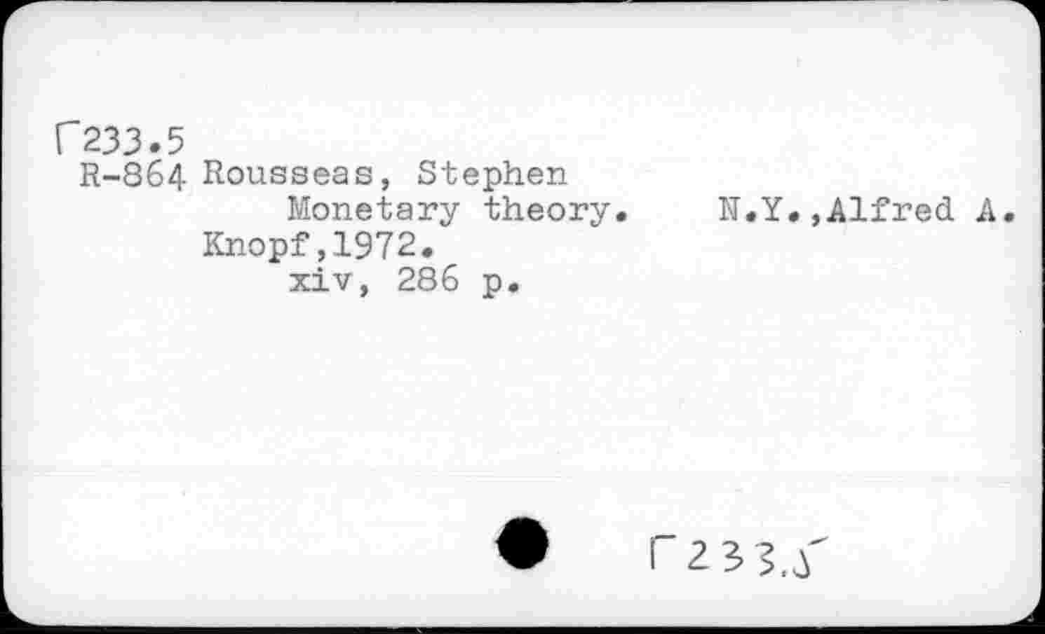 ﻿C233.5
R-864 Rousseas, Stephen Monetary theory.
Knopf,1972. xiv, 286 p.
N.Y.»Alfred A.
